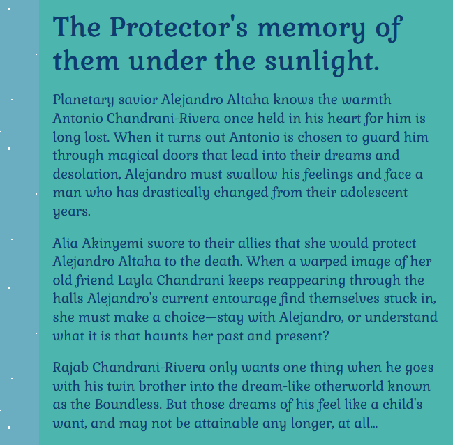 The Protector's memory of them under the sunlight.

Planetary savior Alejandro Altaha knows the warmth Antonio Chandrani-Rivera once held in his heart for him is long lost. When it turns out Antonio is chosen to guard him through magical doors that lead into their dreams and desolation, Alejandro must swallow his feelings and face a man who has drastically changed from their adolescent years.

Alia Akinyemi swore to their allies that she would protect Alejandro Altaha to the death. When a warped image of her old friend Layla Chandrani keeps reappearing through the halls Alejandro's current entourage find themselves stuck in, she must make a choice—stay with Alejandro, or understand what it is that haunts her past and present?

Rajab Chandrani-Rivera only wants one thing when he goes with his twin brother into the dream-like otherworld known as the Boundless. But those dreams of his feel like a child's want, and may not be attainable any longer, at all...